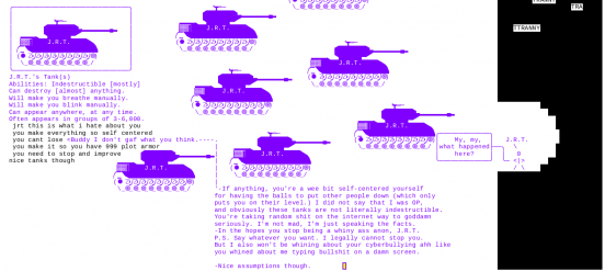 Various instances of J.R.T.'s tanks scattered about the area. Anon wrote "jrt this is what i hate about you you make everything so self centered you cant lose make it so you have 999 plot armor you need to stop and improve" J.R.T. then wrote "<buddy I don't G A F what you think, If anything, you're a wee bit self-centered yourself for having the balls to put other people down (which only puts you on their level.) I did not say that I was OP, and obviously these tanks are not literally indestructible. You're taking random shit on the internet way to goddamn seriously. I'm not mad, I'm just speaking the facts. -In the hopes you stop being a whiny ass anon, J.R.T. P.S. Say whatever you want. I legally cannot stop you. But I also won't be whining about your cyberbullying ahh like you whined about me typing bullshit on a damn screen. -Nice assumptions though"